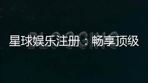 星球娱乐注册：畅享顶级棋牌电游的尊贵体验