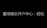 星球娱乐开户中心：轻松注册享豪华礼金与真人娱乐盛宴