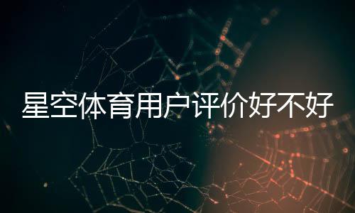 星空体育用户评价好不好？真实口碑与使用体验全解析