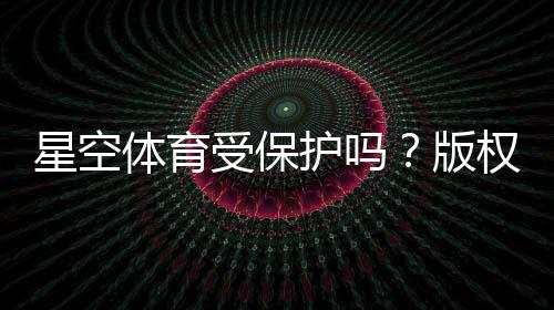 星空体育受保护吗？版权、商标与法律风险全面解析