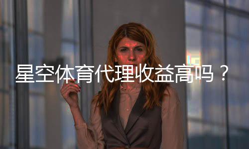 星空体育代理收益高吗？最新佣金、成本与风险全面解析