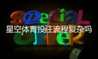 星空体育投注流程复杂吗？新手快速上手全流程详解