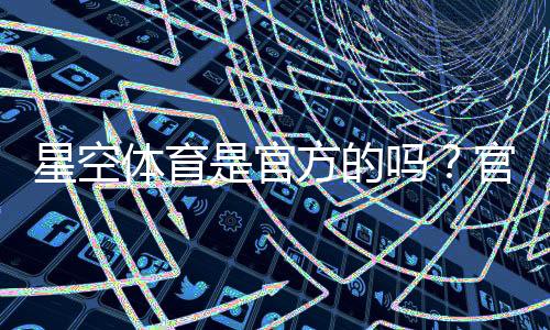 星空体育是官方的吗？官方身份、资质与真伪辨别方法一看就懂
