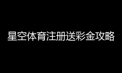 星空体育注册送彩金攻略：新手注册流程、领取条件与常见问题详解
