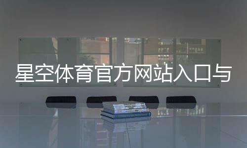 星空体育官方网站入口与注册下载教程：官网功能、登录及常见问题全解