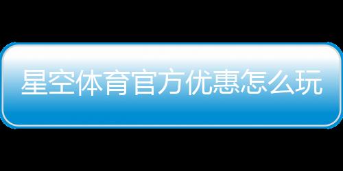 星空体育官方优惠怎么玩？最新活动、领取攻略与使用规则全解析