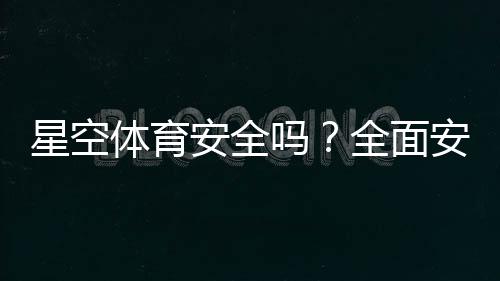 星空体育安全吗？全面安全评测与新手防骗使用指南