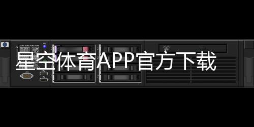 星空体育APP官方下载通道在哪里？安全下载与安装全攻略