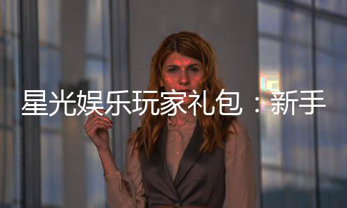 星光娱乐玩家礼包：新手必领的超值福利与独家优惠