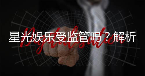 星光娱乐受监管吗？解析其合法性与监管现状