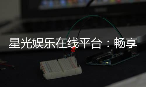 星光娱乐在线平台：畅享顶级棋牌与电子游艺的星光之旅