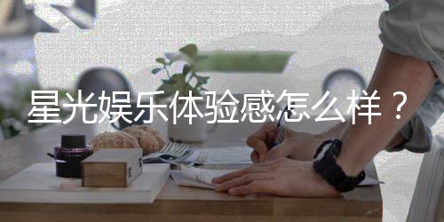 星光娱乐体验感怎么样？资深玩家分享真实评测与心得