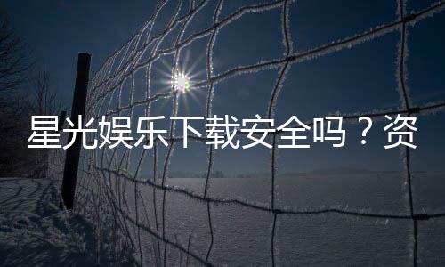 星光娱乐下载安全吗？资深玩家实测安全性与下载攻略