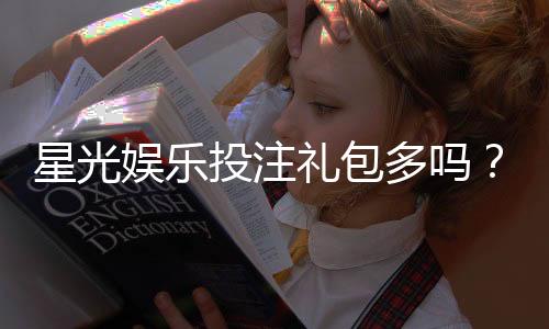 星光娱乐投注礼包多吗？揭秘平台福利与实战领取攻略