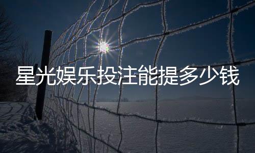 星光娱乐投注能提多少钱？揭秘提款额度与到账时间