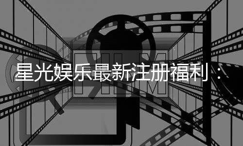星光娱乐最新注册福利：新会员专享豪礼与首存优惠大放送