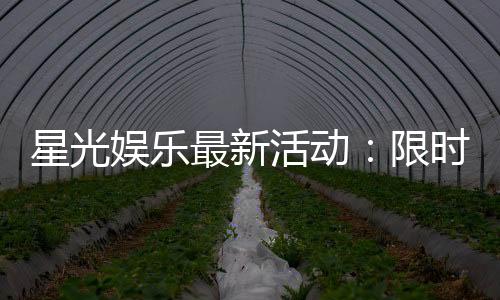 星光娱乐最新活动：限时豪礼大放送新老玩家同享福利