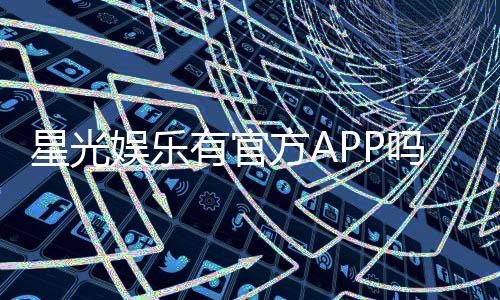 星光娱乐有官方APP吗？一文详解下载与使用指南