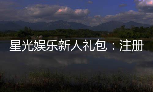 星光娱乐新人礼包：注册即送豪华礼遇新手必领！