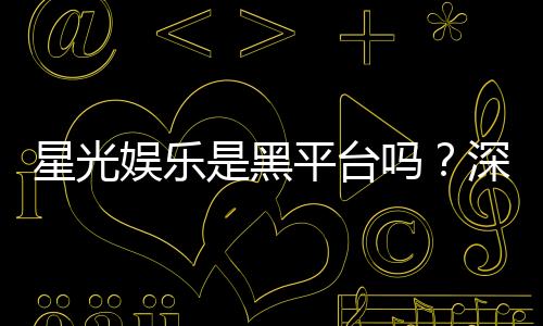 星光娱乐是黑平台吗？深度解析其安全性与玩家真实评价