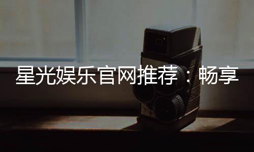 星光娱乐官网推荐：畅享顶级棋牌电游的星光之旅