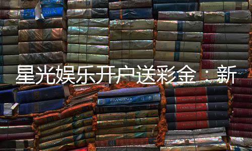 星光娱乐开户送彩金：新会员专享豪礼首存即送8888彩金