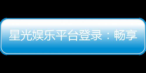 星光娱乐平台登录：畅享顶级棋牌与电子游艺的星光之旅