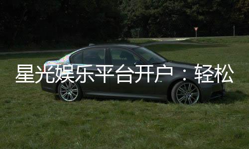 星光娱乐平台开户：轻松注册即享豪华礼包与高额返水