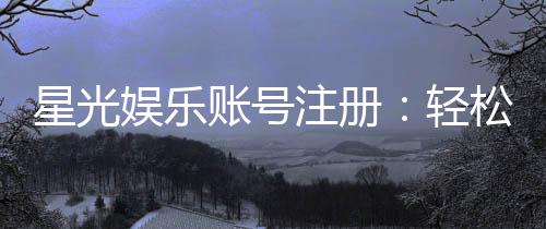 星光娱乐账号注册：轻松三步完成畅享顶级棋牌体验