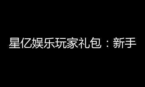 星亿娱乐玩家礼包：新手必领的超值福利与独家优惠