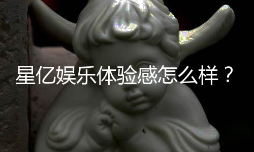 星亿娱乐体验感怎么样？资深玩家分享真实游戏感受与心得
