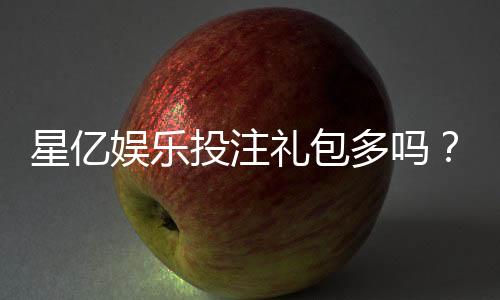 星亿娱乐投注礼包多吗？揭秘平台福利与新手礼包攻略