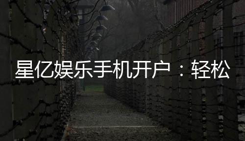 星亿娱乐手机开户：轻松三步完成注册畅享顶级游戏体验