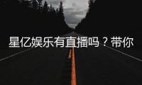 星亿娱乐有直播吗？带你了解平台真人娱乐直播详情