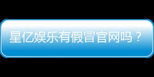 星亿娱乐有假冒官网吗？教你如何识别正规平台与防骗技巧