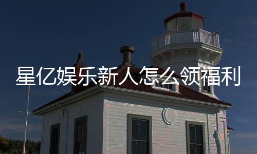 星亿娱乐新人怎么领福利？手把手教你领取超值新人礼包