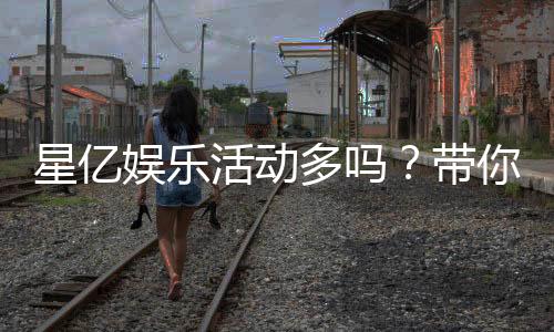 星亿娱乐活动多吗？带你揭秘丰富多样的优惠福利