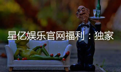 星亿娱乐官网福利：独家优惠与豪华礼包等你来拿