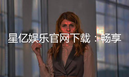 星亿娱乐官网下载：畅享顶级棋牌电游的官方指南