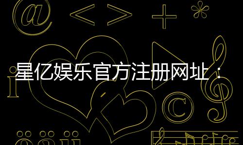 星亿娱乐官方注册网址：轻松获取最新官网入口与优惠活动
