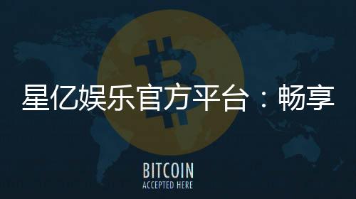 星亿娱乐官方平台:畅享顶级棋牌与电子游艺的豪华体验