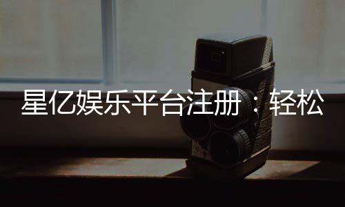 星亿娱乐平台注册：轻松三步完成畅享顶级游戏体验