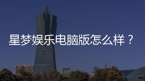 星梦娱乐电脑版怎么样?资深玩家真实体验评测