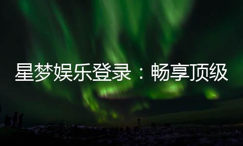 星梦娱乐登录：畅享顶级棋牌电游的豪华体验