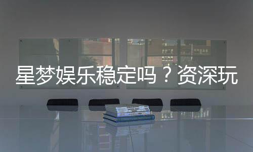 星梦娱乐稳定吗？资深玩家分享真实体验与平台评测