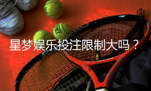 星梦娱乐投注限制大吗？深度解析平台规则与玩家体验