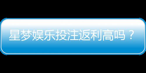 星梦娱乐投注返利高吗？揭秘高返利背后的真相与技巧