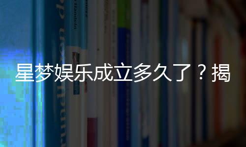 星梦娱乐成立多久了？揭秘品牌发展历程与实力背景