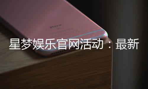 星梦娱乐官网活动：最新优惠与独家福利等你来享