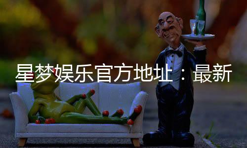 星梦娱乐官方地址：最新官网入口及安全登录指南